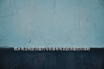 桐鄉(xiāng)有沒(méi)有歐詩(shī)曼的專(zhuān)柜哪有有賣(mài)歐詩(shī)曼的珍珠粉