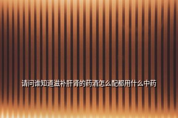 請(qǐng)問誰知道滋補(bǔ)肝腎的藥酒怎么配都用什么中藥