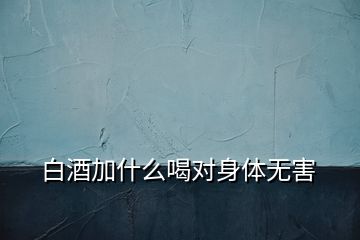 白酒加什么喝對(duì)身體無害