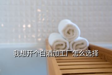 我想開個白酒加工廠怎么選擇