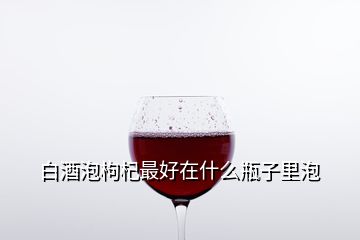 白酒泡枸杞最好在什么瓶子里泡