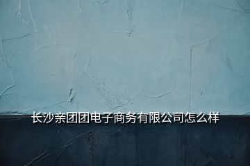 長(zhǎng)沙親團(tuán)團(tuán)電子商務(wù)有限公司怎么樣