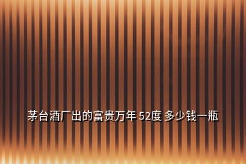 茅臺酒廠出的富貴萬年 52度 多少錢一瓶