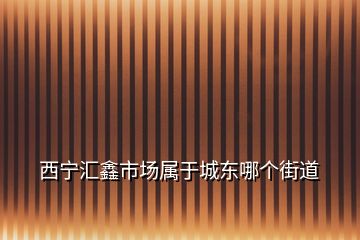 西寧匯鑫市場屬于城東哪個(gè)街道