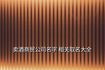 賣酒商貿(mào)公司名字 相關(guān)取名大全