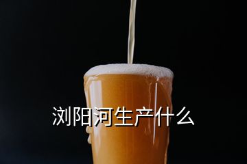 瀏陽(yáng)河生產(chǎn)什么