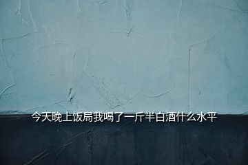 今天晚上飯局我喝了一斤半白酒什么水平