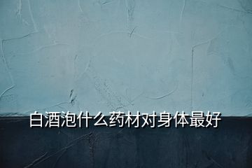 白酒泡什么藥材對(duì)身體最好