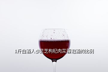 1斤白酒人參靈芝枸杞肉蓯蓉泡酒的比例