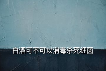 白酒可不可以消毒殺死細菌