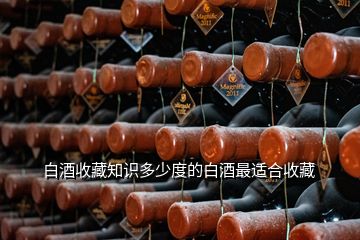 白酒收藏知識多少度的白酒最適合收藏