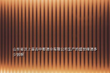 山東省汶上縣古中都酒業(yè)有限公司生產的盛世緣酒多少錢啊