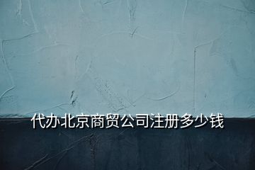 代辦北京商貿(mào)公司注冊(cè)多少錢