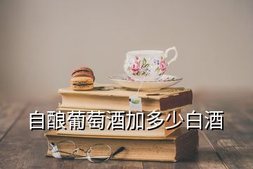 自釀葡萄酒加多少白酒