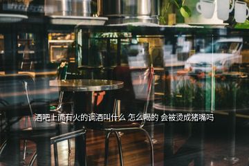 酒吧上面有火的調(diào)酒叫什么 怎么喝的 會(huì)被燙成豬嘴嗎