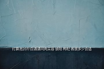 打算泡20斤白酒請(qǐng)問肉蓯容 鎖陽(yáng) 枸杞 各放多少合適