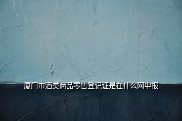 廈門(mén)市酒類(lèi)商品零售登記證是在什么網(wǎng)申報(bào)