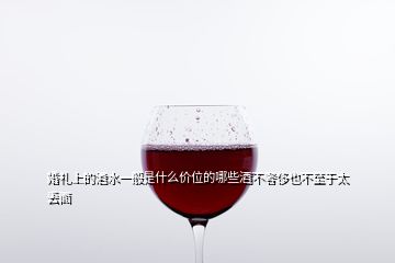 婚禮上的酒水一般是什么價(jià)位的哪些酒不奢侈也不至于太丟面