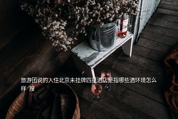 旅游團(tuán)說(shuō)的入住北京未掛牌四星酒店是指哪些酒環(huán)境怎么樣  搜