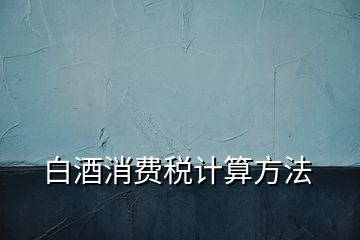 白酒消費(fèi)稅計算方法