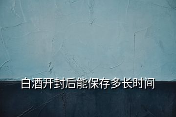 白酒開(kāi)封后能保存多長(zhǎng)時(shí)間