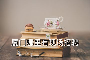 廈門哪里有現(xiàn)場招聘