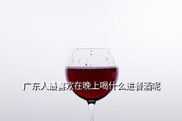 廣東人最喜歡在晚上喝什么進(jìn)餐酒呢