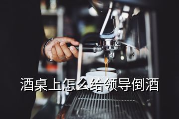 酒桌上怎么給領(lǐng)導(dǎo)倒酒