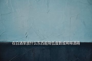 在白酒里放什么東西能降低度數或稀釋酒精