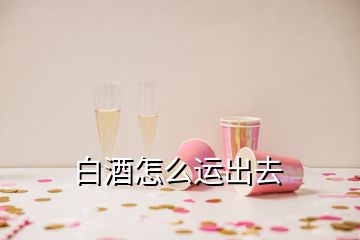 白酒怎么運出去