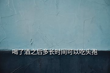 喝了酒之后多長時間可以吃頭孢