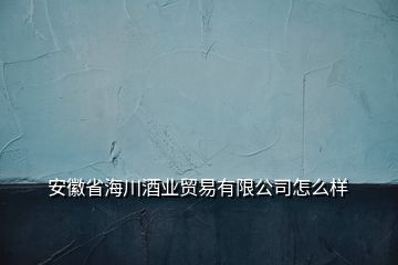 安徽省海川酒業(yè)貿(mào)易有限公司怎么樣