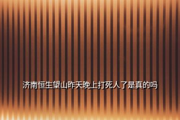 濟(jì)南恒生望山昨天晚上打死人了是真的嗎