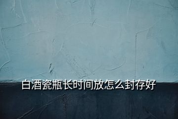 白酒瓷瓶長時間放怎么封存好