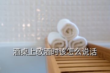 酒桌上敬酒時(shí)該怎么說話