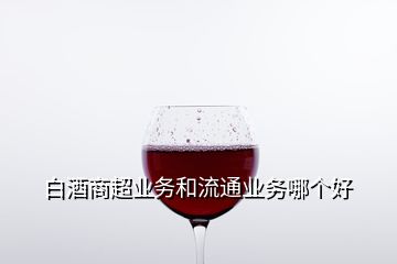 白酒商超業(yè)務(wù)和流通業(yè)務(wù)哪個(gè)好