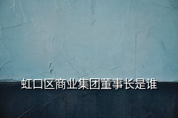 虹口區(qū)商業(yè)集團(tuán)董事長是誰