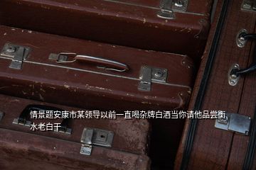 情景題安康市某領導以前一直喝雜牌白酒當你請他品嘗衡水老白干