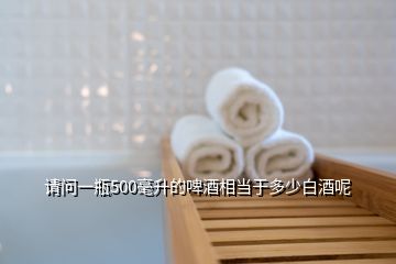 請(qǐng)問(wèn)一瓶500毫升的啤酒相當(dāng)于多少白酒呢