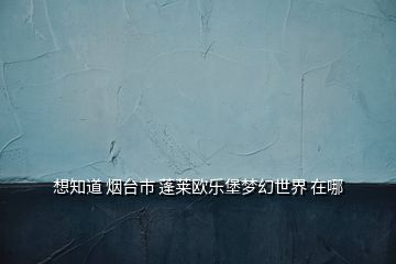 想知道 煙臺市 蓬萊歐樂堡夢幻世界 在哪