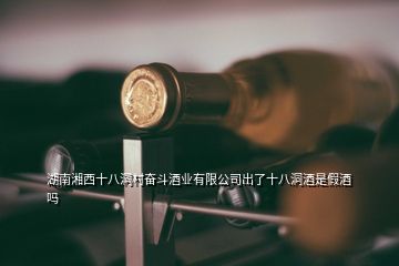 湖南湘西十八洞村奮斗酒業(yè)有限公司出了十八洞酒是假酒嗎