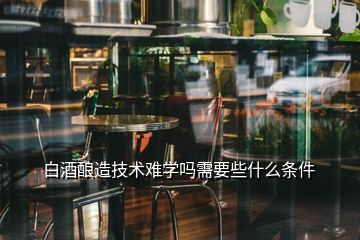 白酒釀造技術(shù)難學嗎需要些什么條件