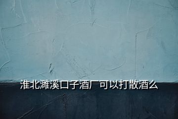 淮北濉溪口子酒廠可以打散酒么