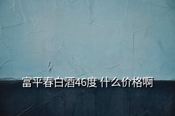 富平春白酒46度 什么價格啊