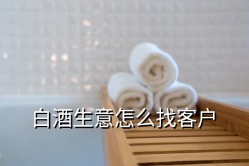 白酒生意怎么找客戶