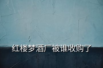 紅樓夢(mèng)酒廠被誰(shuí)收購(gòu)了