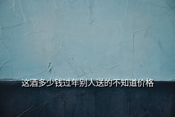 這酒多少錢過年別人送的不知道價格