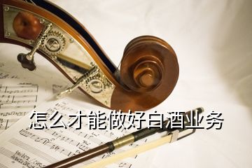 怎么才能做好白酒業(yè)務(wù)