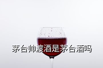 茅臺(tái)帥渡酒是茅臺(tái)酒嗎