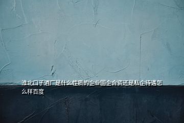 淮北口子酒廠是什么性質(zhì)的企業(yè)國企合資還是私企待遇怎么樣百度